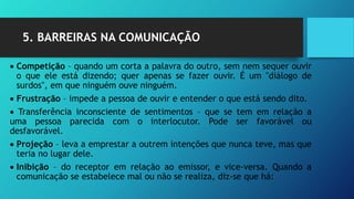 5. BARREIRAS NA COMUNICAÇÃO
 Competição – quando um corta a palavra do outro, sem nem sequer ouvir
o que ele está dizendo; quer apenas se fazer ouvir. É um "diálogo de
surdos", em que ninguém ouve ninguém.
 Frustração – impede a pessoa de ouvir e entender o que está sendo dito.
 Transferência inconsciente de sentimentos – que se tem em relação a
uma pessoa parecida com o interlocutor. Pode ser favorável ou
desfavorável.
 Projeção – leva a emprestar a outrem intenções que nunca teve, mas que
teria no lugar dele.
 Inibição – do receptor em relação ao emissor, e vice-versa. Quando a
comunicação se estabelece mal ou não se realiza, diz-se que há:
 