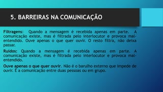 5. BARREIRAS NA COMUNICAÇÃO
Filtragens: Quando a mensagem é recebida apenas em parte. A
comunicação existe, mas é filtrada pelo interlocutor e provoca mal-
entendido. Ouve apenas o que quer ouvir. O resto filtra, não deixa
passar.
Ruídos: Quando a mensagem é recebida apenas em parte. A
comunicação existe, mas é filtrada pelo interlocutor e provoca mal-
entendido.
Ouve apenas o que quer ouvir. Não é o barulho externo que impede de
ouvir. É a comunicação entre duas pessoas ou em grupo.
 