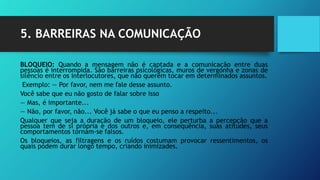 5. BARREIRAS NA COMUNICAÇÃO
BLOQUEIO: Quando a mensagem não é captada e a comunicação entre duas
pessoas é interrompida. São barreiras psicológicas, muros de vergonha e zonas de
silêncio entre os interlocutores, que não querem tocar em determinados assuntos.
Exemplo: — Por favor, nem me fale desse assunto.
Você sabe que eu não gosto de falar sobre isso
— Mas, é importante...
— Não, por favor, não... Você já sabe o que eu penso a respeito...
Qualquer que seja a duração de um bloqueio, ele perturba a percepção que a
pessoa tem de si própria e dos outros e, em consequência, suas atitudes, seus
comportamentos tornam-se falsos.
Os bloqueios, as filtragens e os ruídos costumam provocar ressentimentos, os
quais podem durar longo tempo, criando inimizades.
 