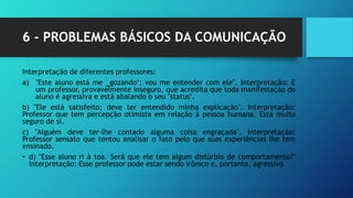 6 - PROBLEMAS BÁSICOS DA COMUNICAÇÃO
Interpretação de diferentes professores:
a) "Este aluno está me ‗gozando‘; vou me entender com ele". Interpretação: É
um professor, provavelmente inseguro, que acredita que toda manifestação do
aluno é agressiva e está abalando o seu "status".
b) "Ele está satisfeito; deve ter entendido minha explicação". Interpretação:
Professor que tem percepção otimista em relação à pessoa humana. Está muito
seguro de si.
c) "Alguém deve ter-lhe contado alguma coisa engraçada". Interpretação:
Professor sensato que tentou analisar o fato pelo que suas experiências lhe tem
ensinado.
• d) "Esse aluno ri à toa. Será que ele tem algum distúrbio de comportamento?"
Interpretação: Esse professor pode estar sendo irônico e, portanto, agressivo
 