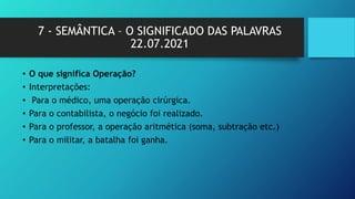 7 - SEMÂNTICA – O SIGNIFICADO DAS PALAVRAS
22.07.2021
• O que significa Operação?
• Interpretações:
• Para o médico, uma operação cirúrgica.
• Para o contabilista, o negócio foi realizado.
• Para o professor, a operação aritmética (soma, subtração etc.)
• Para o militar, a batalha foi ganha.
 