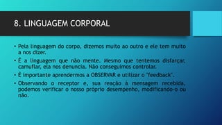 8. LINGUAGEM CORPORAL
• Pela linguagem do corpo, dizemos muito ao outro e ele tem muito
a nos dizer.
• É a linguagem que não mente. Mesmo que tentemos disfarçar,
camuflar, ela nos denuncia. Não conseguimos controlar.
• É importante aprendermos a OBSERVAR e utilizar o "feedback".
• Observando o receptor e, sua reação à mensagem recebida,
podemos verificar o nosso próprio desempenho, modificando-o ou
não.
 