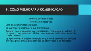 9. COMO MELHORAR A COMUNICAÇÃO
Melhoria de Transmissão
Melhoria de Recepção
Uma boa comunicação requer:
a) Aprender a melhorar a sua transmissão
Adaptar sua mensagem ao vocabulário, interesses e valores do
receptor: que palavras, ideias, sentimentos realmente envia às
outras pessoas?
b) Aperfeiçoar a própria recepção O que você percebe das reações
emitidas pelas outras pessoas? Uso da observação e do feedback
 