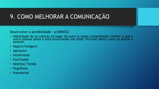 9. COMO MELHORAR A COMUNICAÇÃO
Desenvolver a sensibilidade – a EMPATIA
• Habilidade de se colocar no lugar do outro e assim compreender melhor o que a
outra pessoa sente e está procurando nos dizer. Procure sentir como os outros o
sentem.
• Seguro/inseguro
• Agressivo
• Intolerante
• Facilitador
• Medroso Tímido
• Orgulhoso
• Inacessível
 