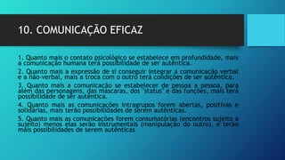 10. COMUNICAÇÃO EFICAZ
1. Quanto mais o contato psicológico se estabelece em profundidade, mais
a comunicação humana terá possibilidade de ser autêntica.
2. Quanto mais a expressão de si conseguir integrar a comunicação verbal
e a não-verbal, mais a troca com o outro terá condições de ser autêntica.
3. Quanto mais a comunicação se estabelecer de pessoa a pessoa, para
além das personagens, das máscaras, dos "status" e das funções, mais terá
possibilidade de ser autêntica.
4. Quanto mais as comunicações intragrupos forem abertas, positivas e
solidárias, mais terão possibilidades de serem autênticas.
5. Quanto mais as comunicações forem consumatórias (encontros sujeito a
sujeito) menos elas serão instrumentais (manipulação do outro), e terão
mais possibilidades de serem autênticas
 