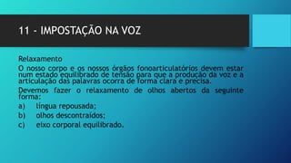 11 - IMPOSTAÇÃO NA VOZ
Relaxamento
O nosso corpo e os nossos órgãos fonoarticulatórios devem estar
num estado equilibrado de tensão para que a produção da voz e a
articulação das palavras ocorra de forma clara e precisa.
Devemos fazer o relaxamento de olhos abertos da seguinte
forma:
a) língua repousada;
b) olhos descontraídos;
c) eixo corporal equilibrado.
 