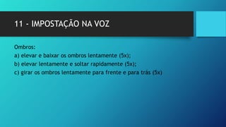 11 - IMPOSTAÇÃO NA VOZ
Ombros:
a) elevar e baixar os ombros lentamente (5x);
b) elevar lentamente e soltar rapidamente (5x);
c) girar os ombros lentamente para frente e para trás (5x)
 