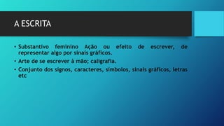 A ESCRITA
• Substantivo feminino Ação ou efeito de escrever, de
representar algo por sinais gráficos.
• Arte de se escrever à mão; caligrafia.
• Conjunto dos signos, caracteres, símbolos, sinais gráficos, letras
etc
 
