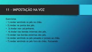 11 - IMPOSTAÇÃO NA VOZ
Exercícios
• 1) Andar sentindo os pés no chão.
• 2) Andar na ponta dos pés.
• 3) Andar nos calcanhares.
• 4) Andar nas bordas internas dos pés.
• 5) Andar nas bordas externas dos pés.
• 6) Andar sentindo os pés pesados e presos ao chão.
• 7) Andar sentindo os pés fora do chão, flutuando
 