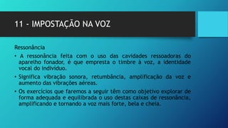 11 - IMPOSTAÇÃO NA VOZ
Ressonância
• A ressonância feita com o uso das cavidades ressoadoras do
aparelho fonador, é que empresta o timbre à voz, a identidade
vocal do indivíduo.
• Significa vibração sonora, retumbância, amplificação da voz e
aumento das vibrações aéreas.
• Os exercícios que faremos a seguir têm como objetivo explorar de
forma adequada e equilibrada o uso destas caixas de ressonância,
amplificando e tornando a voz mais forte, bela e cheia.
 