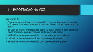 11 - IMPOSTAÇÃO NA VOZ
Exercícios 1)
• Faça estes exercícios com ―zumbido, como se tentasse pronunciar
o fonema /m/ continuamente com os lábios unidos, sem abrir a
boca.
• a) Com as mãos entrelaçadas sobre a nuca emitir o som zumbido
(hummmmmm) com percepção desta parte do corpo.
• b) Realizar o mesmo exercício com as mãos sobre a cabeça.
• c) Realizar o mesmo exercício com percepção no nariz.
• d) Realizar o mesmo exercício com percepção no queixo.
 