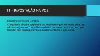 11 - IMPOSTAÇÃO NA VOZ
Equilíbrio e Postura Corporal
O equilíbrio vocal e corporal é tão importante que, de modo geral, se
não conseguirmos o equilíbrio exterior por meio da voz e do corpo,
também não conseguiremos o equilíbrio interior e vice-versa.
 