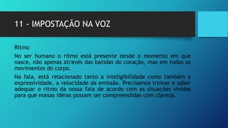 11 - IMPOSTAÇÃO NA VOZ
Ritmo
No ser humano o ritmo está presente desde o momento em que
nasce, não apenas através das batidas do coração, mas em todos os
movimentos do corpo.
Na fala, está relacionado tanto a inteligibilidade como também a
expressividade, a velocidade da emissão. Precisamos treinar e saber
adequar o ritmo da nossa fala de acordo com as situações vividas
para que nossas idéias possam ser compreendidas com clareza.
 