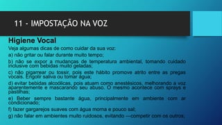 11 - IMPOSTAÇÃO NA VOZ
Higiene Vocal
Veja algumas dicas de como cuidar da sua voz:
a) não gritar ou falar durante muito tempo;
b) não se expor a mudanças de temperatura ambiental, tomando cuidado
inclusive com bebidas muito geladas;
c) não pigarrear ou tossir, pois este hábito promove atrito entre as pregas
vocais. Engolir saliva ou tomar água;
d) evitar bebidas alcoólicas, pois atuam como anestésicos, melhorando a voz
aparentemente e mascarando seu abuso. O mesmo acontece com sprays e
pastilhas;
e) Beber sempre bastante água, principalmente em ambiente com ar
condicionado;
f) fazer gargarejos suaves com água morna e pouco sal;
g) não falar em ambientes muito ruidosos, evitando ―competir com os outros;
 