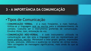 3 - A IMPORTÂNCIA DA COMUNICAÇÃO
•Tipos de Comunicação
• COMUNICAÇÃO VERBAL – é a mais freqüente, a mais habitual.
Utiliza-se a linguagem oral ou escrita para o estabelecimento do
contato. Costuma ser o instrumento preferido de comunicação.
Envolve ritmo, tom, entonação da voz.
• COMUNICAÇÃO NÃO-VERBAL – é todo instrumento utilizado na
comunicação que não seja a linguagem oral ou representada por
sinais gráficos, escrita. Pertencem a este grupo: gestos, expressões
faciais, posturas, silêncios e ausências no interior de certos textos.
Vêm carregados de mensagens significativas, mais ainda do que as
palavras.
 