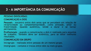 3 - A IMPORTÂNCIA DA COMUNICAÇÃO
PESSOAS ENVOLVIDAS:
COMUNICAÇÃO A DOIS
Pessoais – encontro entre dois seres que se percebem em relação de
reciprocidade ou complementaridade, como amizade, amor ou
fraternidade. Quando autêntica, tende a durar e se tornar
permanente.
Profissionais – quando a comunicação a dois é realizada para assuntos
de trabalho. Também deve ser autêntica, para se obter melhores
resultados.
COMUNICAÇÃO EM GRUPO
Intragrupo – realizada entre pessoas de um mesmo grupo.
Intergrupos – contatos e trocas entre dois ou mais grupos.
 