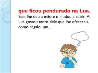 que ficou pendurado na Lua.
Esta lhe deu a mão e o ajudou a subir. A
Lua gostou tanto dele que lhe ofereceu,
como regalo, um...

 
