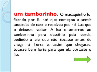 um tamborinho. O macaquinho foi
ficando por lá, até que começou a sentir
saudades de casa e resolveu pedir à Lua que
o deixasse voltar. A lua o amarrou ao
tamborinho para descê-lo pela corda,
pedindo a ele que não tocasse antes de
chegar à Terra e, assim que chegasse,
tocasse bem forte para que ela cortasse o
fio.

 