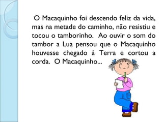 O Macaquinho foi descendo feliz da vida,
mas na metade do caminho, não resistiu e
tocou o tamborinho. Ao ouvir o som do
tambor a Lua pensou que o Macaquinho
houvesse chegado à Terra e cortou a
corda. O Macaquinho...

 