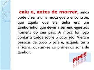 caiu e, antes de morrer,

ainda
pode dizer a uma moça que o encontrou,
que aquilo que ele tinha era um
tamborinho, que deveria ser entregue aos
homens do seu país. A moça foi logo
contar a todos sobre o ocorrido. Vieram
pessoas de todo o país e, naquela terra
africana, ouviam-se os primeiros sons de
tambor. 

 
