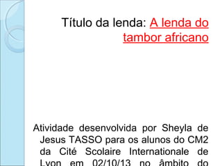 Título da lenda: A lenda do
tambor africano

Atividade desenvolvida por Sheyla de
Jesus TASSO para os alunos do CM2
da Cité Scolaire Internationale de

 