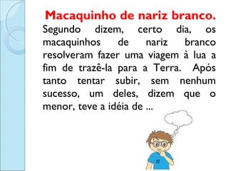 Macaquinho de nariz branco.
Segundo dizem, certo dia, os
macaquinhos
de
nariz
branco
resolveram fazer uma viagem à lua a
fim de trazê-la para a Terra. Após
tanto tentar subir, sem nenhum
sucesso, um deles, dizem que o
menor, teve a idéia de ...

 