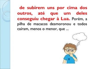de subirem uns por cima dos
outros, até que um deles
conseguiu chegar à Lua. Porém, a
pilha de macacos desmoronou e todos
caíram, menos o menor, que ...

 
