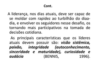 Cont.
A liderança, nos dias atuais, deve ser capaz de
se moldar com rapidez ao turbilhão do diaa-
dia, e envolver os seguidores nesse desafio, os
tornando mais participativos na tomada de
decisões cotidiana.
As principais características que os líderes
atuais devem possuir são: visão sistêmica,
paixão, integridade (autoconhecimento,
sinceridade e maturidade), curiosidade e
audácia (BENNIS, 1996).
 
