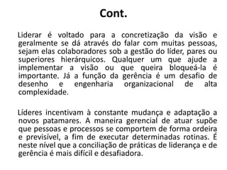 Cont.
Liderar é voltado para a concretização da visão e
geralmente se dá através do falar com muitas pessoas,
sejam elas colaboradores sob a gestão do líder, pares ou
superiores hierárquicos. Qualquer um que ajude a
implementar a visão ou que queira bloqueá-la é
importante. Já a função da gerência é um desafio de
desenho e engenharia organizacional de alta
complexidade.
Líderes incentivam à constante mudança e adaptação a
novos patamares. A maneira gerencial de atuar supõe
que pessoas e processos se comportem de forma ordeira
e previsível, a fim de executar determinadas rotinas. É
neste nível que a conciliação de práticas de liderança e de
gerência é mais difícil e desafiadora.
 