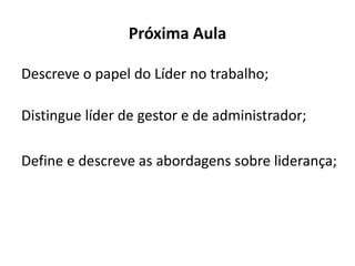 Próxima Aula
Descreve o papel do Líder no trabalho;
Distingue líder de gestor e de administrador;
Define e descreve as abordagens sobre liderança;
 