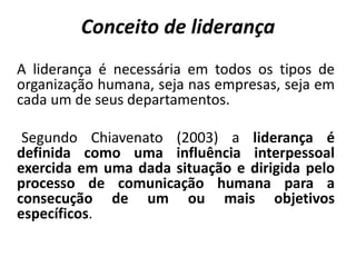 Conceito de liderança
A liderança é necessária em todos os tipos de
organização humana, seja nas empresas, seja em
cada um de seus departamentos.
Segundo Chiavenato (2003) a liderança é
definida como uma influência interpessoal
exercida em uma dada situação e dirigida pelo
processo de comunicação humana para a
consecução de um ou mais objetivos
específicos.
 
