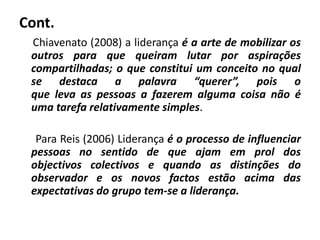 Cont.
Chiavenato (2008) a liderança é a arte de mobilizar os
outros para que queiram lutar por aspirações
compartilhadas; o que constitui um conceito no qual
se destaca a palavra “querer”, pois o
que leva as pessoas a fazerem alguma coisa não é
uma tarefa relativamente simples.
Para Reis (2006) Liderança é o processo de influenciar
pessoas no sentido de que ajam em prol dos
objectivos colectivos e quando as distinções do
observador e os novos factos estão acima das
expectativas do grupo tem-se a liderança.
 