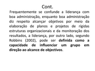 Cont.
Frequentemente se confunde a liderança com
boa administração, enquanto boa administração
diz respeito alcançar objetivos por meio da
elaboração de planos e projetos de rígidas
estruturas organizacionais e da monitoração dos
resultados, a liderança, por outro lado, segundo
Robbins (2002), pode ser definida como a
capacidade de influenciar um grupo em
direção ao alcance de objectivos.
 