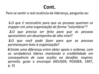Cont.
Para se sentir a real essência da liderança, pergunta-se:
1.O que é necessário para que as pessoas queiram se
engajar em uma organização de forma “voluntária”?
2.O que precisa ser feito para que as pessoas
apresentem um desempenho de alto nível?
3.O que você pode fazer para que as pessoas
permaneçam leais à organização?
4.Existe uma diferença entre obter apoio e ordenar, com
os verdadeiros lideres mantendo a credibilidade em
consequência de suas acções ao desafiar, inspirar,
permitir, guiar e encorajar (KOUSER; POSNER, 1997,
p. 3)
 