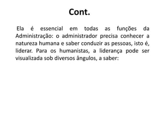 Cont.
Ela é essencial em todas as funções da
Administração: o administrador precisa conhecer a
natureza humana e saber conduzir as pessoas, isto é,
liderar. Para os humanistas, a liderança pode ser
visualizada sob diversos ângulos, a saber:
 