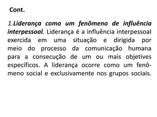 Cont.
1.Liderança como um fenômeno de influência
interpessoal. Liderança é a influência interpessoaI
exercida em uma situação e dirigida por
meio do processo da comunicação humana
para a consecução de um ou mais objetives
específicos. A liderança ocorre como um fenô-
meno social e exclusivamente nos grupos sociais.
 