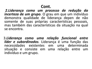Cont.
2.Liderança como um processo de redução da
incerteza de um grupo. O grau em que um indivíduo
demonstra qualidade de liderança depen de não
somente de suas próprias características pessoais,
mas também das características da situação na qual
se encontra.
3.Liderança como uma relação funcional entre
líder e subordinados. Liderança é uma função das
necessidades existentes em uma determinada
situação e consiste em uma relação entre um
indivíduo e um grupo.
 