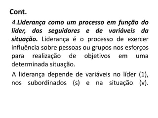 Cont.
4.Liderança como um processo em função do
líder, dos seguidores e de variáveis da
situação. Liderança é o processo de exercer
influência sobre pessoas ou grupos nos esforços
para realização de objetivos em uma
determinada situação.
A liderança depende de variáveis no líder (1),
nos subordinados (s) e na situação (v).
 