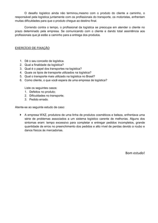 O desafio logístico ainda não terminou,mesmo com o produto do cliente a caminho, o
responsável pela logística juntamente com os profissionais do transporte, os motoristas, enfrentam
muitas dificuldades para que o produto chegue ao destino final.
Correndo contra o tempo, o profissional da logística se preocupa em atender o cliente no
prazo deteminado pela empresa. Se comunicando com o cliente e dando total assintência aos
profissionais que já estão a caminho para a entrega dos produtos.
EXERCÍCIO DE FIXAÇÃO
1. Dê o seu conceito de logística.
2. Qual a finalidade da logística?
3. Qual é o papel dos transportes na logística?
4. Quais os tipos de transporte utilizados na logística?
5. Qual o transporte mais utilizado na logística no Brasil?
6. Como cliente, o que você espera de uma empresa de logística?
Liste os seguintes casos:
1. Defeitos no produto;
2. Dificuldades no transporte;
3. Pedido errado.
Atente-se ao seguinte estudo de caso:
 A empresa WXZ, produtora de uma linha de produtos cosméticos e beleza, enfrentava uma
série de problemas associados a um sistema logístico carente de melhorias. Alguns dos
sintomas eram: tempo excessivo para completar e entregar pedidos incompletos, grande
quantidade de erros no preenchimento dos pedidos e alto nível de perdas devido a roubo e
danos físicos às mercadorias.
Bom estudo!
 