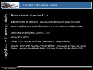 Novas características dos fluxos Logística e fluxos globais INTENSIFICAÇÃO DO COMÉRCIO  - CAPACIDADE DE DESBRAVAR NOVOS MERCADOS HARMONIZAÇÃO E RACIONALIZAÇÃO DOS MERCADOS EM GRANDE ÁREAS DO MUNDO.. COMUNIDADE ECONÔMICA EUROPÉIA – EEC SUDESTE ASIÁTICO APEC – ÁSIA - PACIFIC ECONOMIC COOPERATION - Países do Pacífico  SEATO – SOUTHEAST ASIA TREATY ORGANIZATION – Organização do Tratado do Sudeste  Asiático -  Austrália, Nova Zelândia, Japão, Hong Kong, Coréia do Sul, Nova Guiné e Chile 