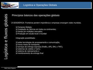Princípios básicos das operações globais Logística e fluxos globais GEOGRÁFICA: Fronteiras perdem importância e empresas enxergam redes mundiais. Compras Globais; Instalação de fábricas em todos os continentes; Venda em múltiplos mercados; Produção em escala local e mundial Integração possibilitada: pelas tecnologias de processamento e comunicação; novos meios de transporte; serviços de entrega expressa (FedEx, UPS, DHL e TNT); sistemas de coletas e hub’s; sistema de rastreamento e  monitoramento da entrega final 