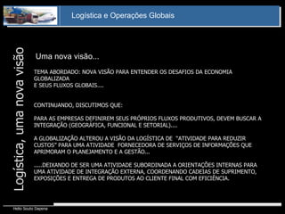Logística, uma nova visão TEMA ABORDADO: NOVA VISÃO PARA ENTENDER OS DESAFIOS DA ECONOMIA GLOBALIZADA E SEUS FLUXOS GLOBAIS.... CONTINUANDO, DISCUTIMOS QUE: PARA AS EMPRESAS DEFINIREM SEUS PRÓPRIOS FLUXOS PRODUTIVOS, DEVEM BUSCAR A INTEGRAÇÃO (GEOGRÁFICA, FUNCIONAL E SETORIAL).... A GLOBALIZAÇÃO ALTEROU A VISÃO DA LOGÍSTICA DE  “ATIVIDADE PARA REDUZIR CUSTOS” PARA UMA ATIVIDADE  FORNECEDORA DE SERVIÇOS DE INFORMAÇÕES QUE APRIMORAM O PLANEJAMENTO E A GESTÃO... .....DEIXANDO DE SER UMA ATIVIDADE SUBORDINADA A ORIENTAÇÕES INTERNAS PARA UMA ATIVIDADE DE INTEGRAÇÃO EXTERNA, COORDENANDO CADEIAS DE SUPRIMENTO, EXPOSIÇÕES E ENTREGA DE PRODUTOS AO CLIENTE FINAL COM EFICIÊNCIA. Uma nova visão... 