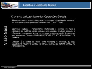 O avanço da Logística e das Operações Globais  São as respostas à crescente integração de mercados internacionais, pois cada vez mais as empresas querem ser cada vez mais COMPETITIVAS.... Operações Globais:  Planejamento, implantação e controle do fluxo e estocagem de matérias primas, estoques em processo, produtos acabados e informações relacionadas à eles, do ponto de origem ao ponto de consumo, para atender aos Clientes – COM USO EFICIENTE DOS RECURSOS GLOBAIS DA EMPRESA... Logística: É a gestão de fluxos entre marketing e produção, ou seja, COLOCAR O PRODUTO CERTO, NO LOCAL CERTO, NO TEMPO EXATO, AO MENOR CUSTO... Visão Geral 