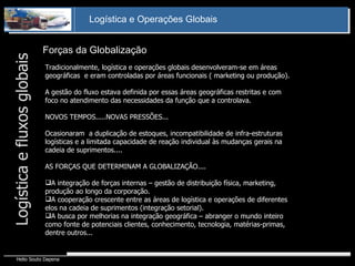 Forças da Globalização Tradicionalmente, logística e operações globais desenvolveram-se em áreas geográficas  e eram controladas por áreas funcionais ( marketing ou produção). A gestão do fluxo estava definida por essas áreas geográficas restritas e com foco no atendimento das necessidades da função que a controlava. NOVOS TEMPOS.....NOVAS PRESSÕES... Ocasionaram  a duplicação de estoques, incompatibilidade de infra-estruturas logísticas e a limitada capacidade de reação individual às mudanças gerais na cadeia de suprimentos.... AS FORÇAS QUE DETERMINAM A GLOBALIZAÇÃO.... A integração de forças internas – gestão de distribuição física, marketing, produção ao longo da corporação. A cooperação crescente entre as áreas de logística e operações de diferentes elos na cadeia de suprimentos (integração setorial). A busca por melhorias na integração geográfica – abranger o mundo inteiro como fonte de potenciais clientes, conhecimento, tecnologia, matérias-primas, dentre outros... Logística e fluxos globais 