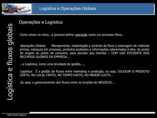Operações e Logística Logística e fluxos globais Como vimos no início...é possível definir  operação  como um processo físico... Operações Globais:  Planejamento, implantação e controle do fluxo e estocagem de materias primas, estoques em processo, produtos acabados e informações relacionadas à eles, do ponto de origem ao ponto de consumo, para atender aos Clientes – COM USO EFICIENTE DOS RECURSOS GLOBAIS DA EMPRESA... ...e Logística, como uma atividade de gestão, ... Logística: É a gestão de fluxos entre marketing e produção, ou seja, COLOCAR O PRODUTO CERTO, NO LOCAL CERTO, NO TEMPO EXATO, AO MENOR CUSTO... Ou seja, o gerenciamento dos fluxos entre as funções do NEGÓCIO.... 