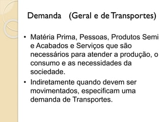 Demanda (Geral e de Transportes)
• Matéria Prima, Pessoas, Produtos Semi
e Acabados e Serviços que são
necessários para atender a produção, o
consumo e as necessidades da
sociedade.
• Indiretamente quando devem ser
movimentados, especificam uma
demanda de Transportes.
 