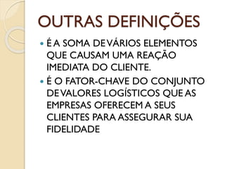 OUTRAS DEFINIÇÕES
 É A SOMA DEVÁRIOS ELEMENTOS
QUE CAUSAM UMA REAÇÃO
IMEDIATA DO CLIENTE.
 É O FATOR-CHAVE DO CONJUNTO
DEVALORES LOGÍSTICOS QUE AS
EMPRESAS OFERECEM A SEUS
CLIENTES PARA ASSEGURAR SUA
FIDELIDADE
 
