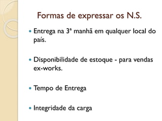 Formas de expressar os N.S.
 Entrega na 3ª manhã em qualquer local do
país.
 Disponibilidade de estoque - para vendas
ex-works.
 Tempo de Entrega
 Integridade da carga
 