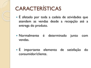 CARACTERÍSTICAS
 É afetado por toda a cadeia de atividades que
atendem as vendas desde a recepção até a
entrega do produto.
 Normalmente é determinado junto com
vendas.
 É importante elemento de satisfação do
consumidor/cliente.
 
