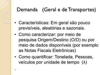 Demanda (Geral e de Transportes)
• Características: Em geral são pouco
previsíveis, aleatórias e sazonais.
• Como caracterizar: por meio de
pesquisa Origem/Destino (O/D) ou por
meio de dados disponíveis (por exemplo
as Notas Fiscais Eletrônicas)
• Como quantificar: Tonelada, Pessoas,
veículos por unidade de tempo (λ)
.
 